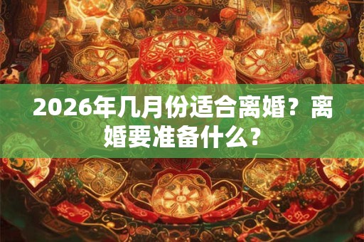 2026年几月份适合离婚？离婚要准备什么？