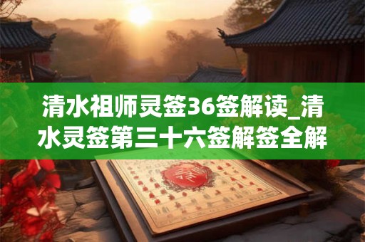 清水祖师灵签36签解读_清水灵签第三十六签解签全解 清水祖师灵签36签解读_清水灵签第三十六签解签全解
