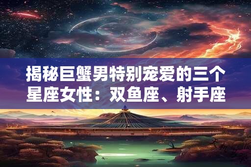 揭秘巨蟹男特别宠爱的三个星座女性：双鱼座、射手座和天蝎座