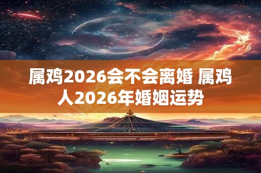属鸡2026会不会离婚 属鸡人2026年婚姻运势