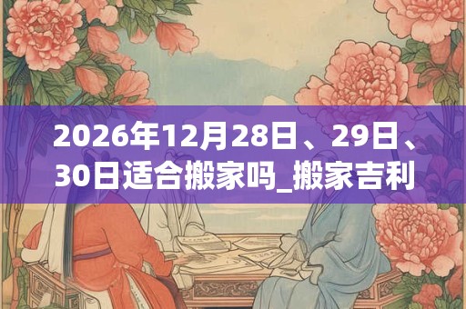 2026年12月28日、29日、30日适合搬家吗_搬家吉利吗