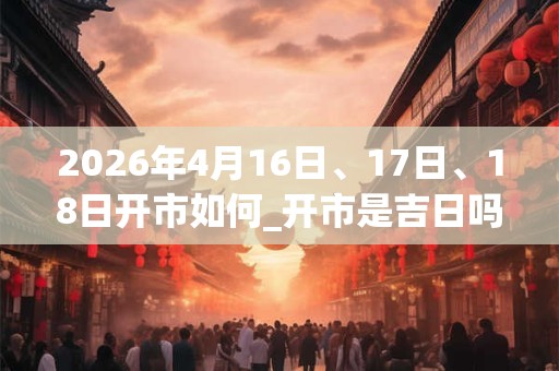 2026年4月16日、17日、18日开市如何_开市是吉日吗 2026年4月16日、17日、18日开市如何_开市是吉日吗