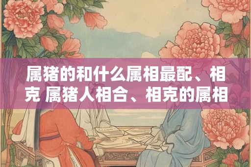 属猪的和什么属相最配、相克 属猪人相合、相克的属相有哪些