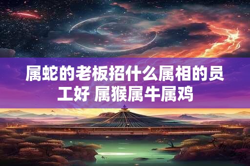 属蛇的老板招什么属相的员工好 属猴属牛属鸡 属蛇的老板招什么属相的员工好 属猴属牛属鸡