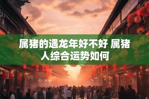 属猪的遇龙年好不好 属猪人综合运势如何