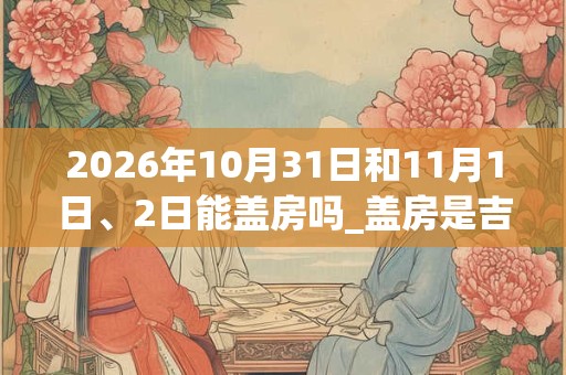 2026年10月31日和11月1日、2日能盖房吗_盖房是吉日吗