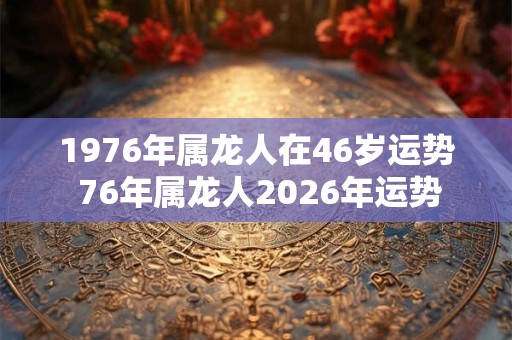 1976年属龙人在46岁运势 76年属龙人2026年运势