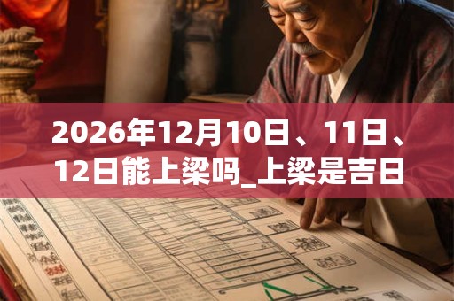 2026年12月10日、11日、12日能上梁吗_上梁是吉日吗 2026年12月10日、11日、12日能上梁吗_上梁是吉日吗