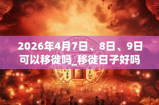 2026年4月7日、8日、9日可以移徙吗_移徙日子好吗 2026年4月7日、8日、9日可以移徙吗_移徙日子好吗