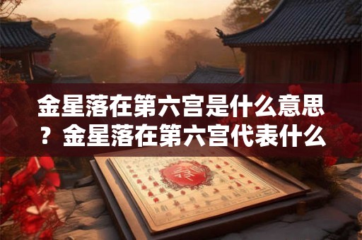 金星落在第六宫是什么意思？金星落在第六宫代表什么？