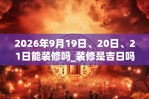 2026年9月19日、20日、21日能装修吗_装修是吉日吗