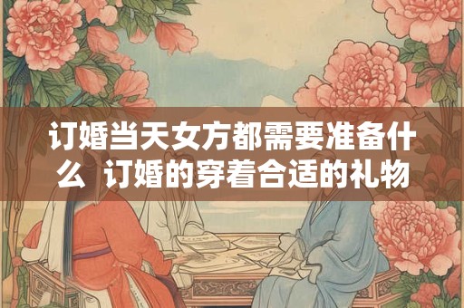 订婚当天女方都需要准备什么  订婚的穿着合适的礼物