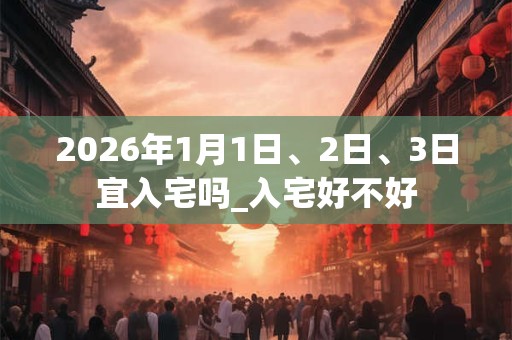 2026年1月1日、2日、3日宜入宅吗_入宅好不好 2026年1月1日、2日、3日宜入宅吗_入宅好不好